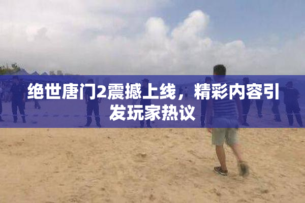 绝世唐门2震撼上线，精彩内容引发玩家热议