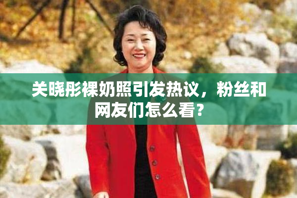 关晓彤裸奶照引发热议，粉丝和网友们怎么看？