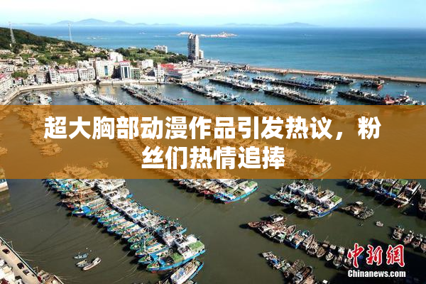 超大胸部动漫作品引发热议，粉丝们热情追捧