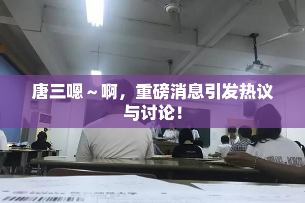唐三嗯～啊，重磅消息引发热议与讨论！