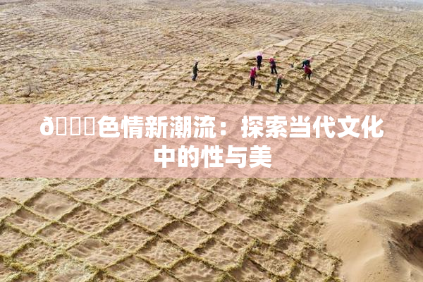 🔞色情新潮流：探索当代文化中的性与美
