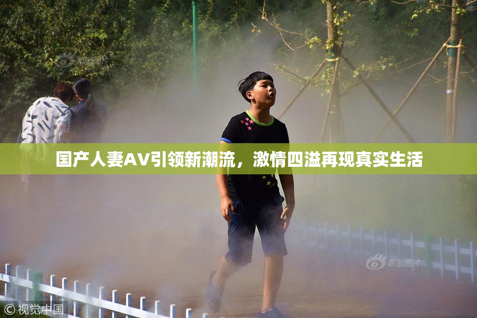 国产人妻AV引领新潮流，激情四溢再现真实生活