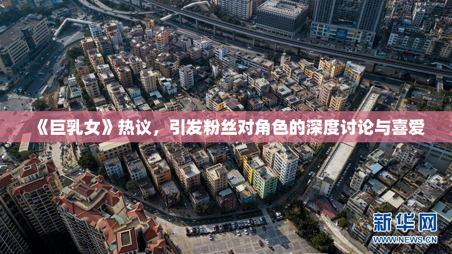 《巨乳女》热议，引发粉丝对角色的深度讨论与喜爱