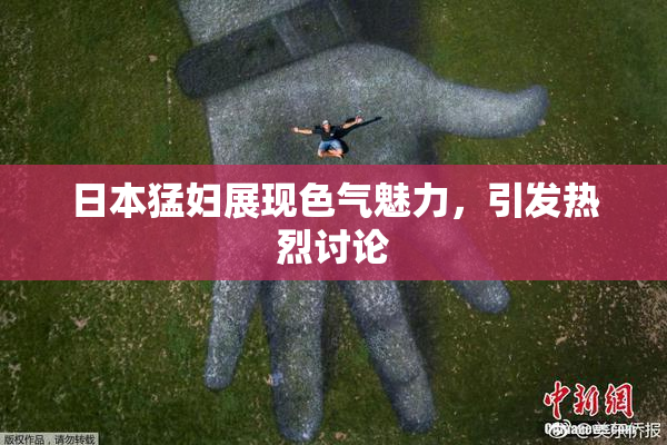 日本猛妇展现色气魅力，引发热烈讨论