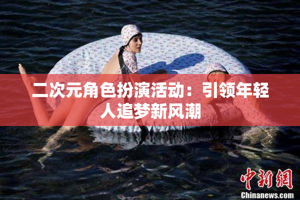 二次元角色扮演活动：引领年轻人追梦新风潮