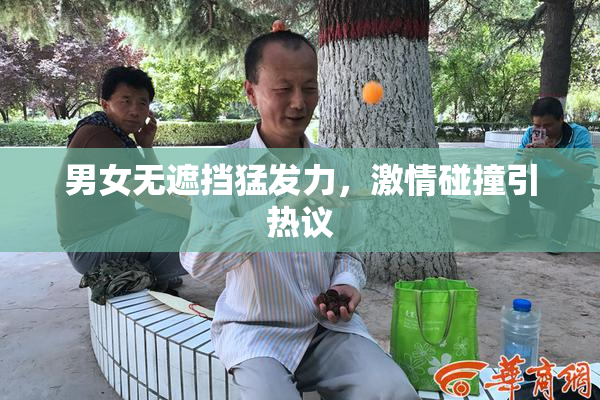 男女无遮挡猛发力，激情碰撞引热议