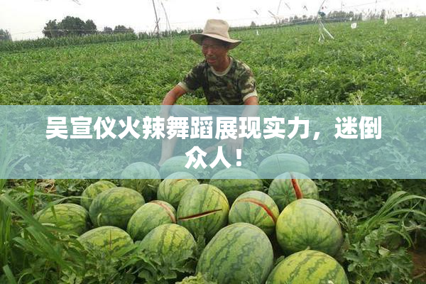 吴宣仪火辣舞蹈展现实力，迷倒众人！