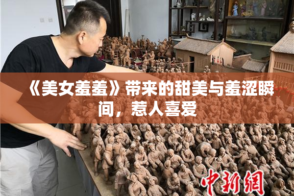 《美女羞羞》带来的甜美与羞涩瞬间，惹人喜爱