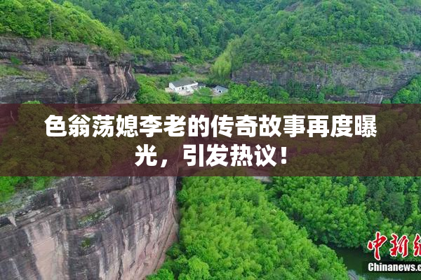 色翁荡媳李老的传奇故事再度曝光，引发热议！