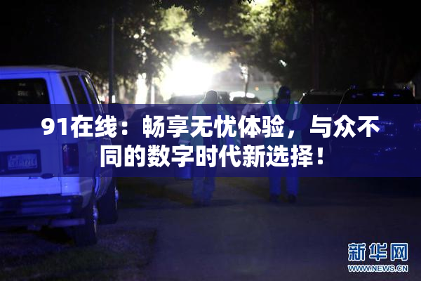 91在线：畅享无忧体验，与众不同的数字时代新选择！