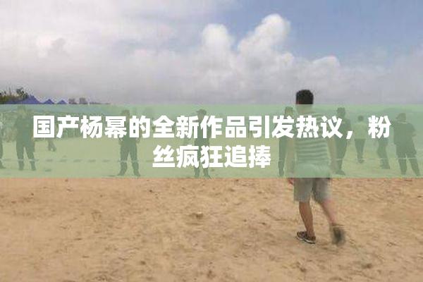 国产杨幂的全新作品引发热议，粉丝疯狂追捧