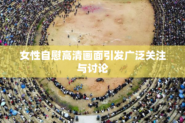 女性自慰高清画面引发广泛关注与讨论