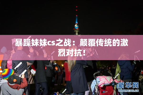 暴躁妹妹cs之战：颠覆传统的激烈对抗！