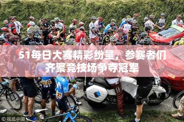 51每日大赛精彩纷呈，参赛者们齐聚竞技场争夺冠军