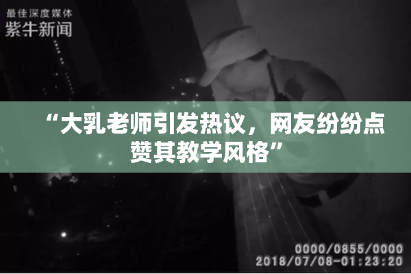 “大乳老师引发热议，网友纷纷点赞其教学风格”