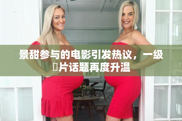 景甜参与的电影引发热议，一级婬片话题再度升温