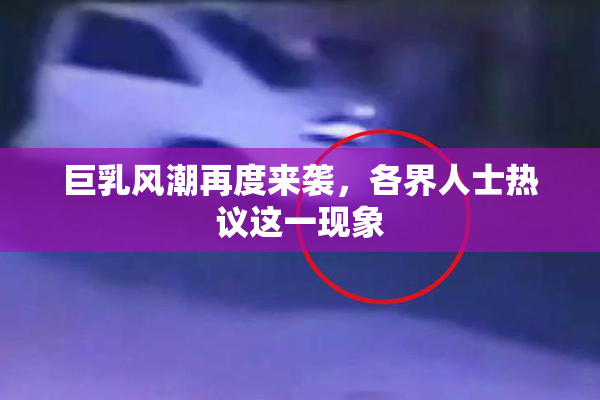 巨乳风潮再度来袭，各界人士热议这一现象