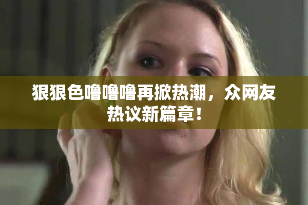 狠狠色噜噜噜再掀热潮，众网友热议新篇章！