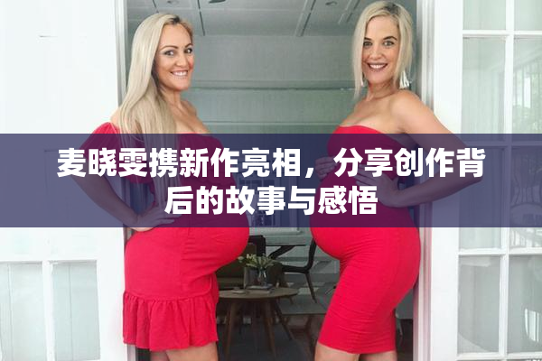 麦晓雯携新作亮相，分享创作背后的故事与感悟