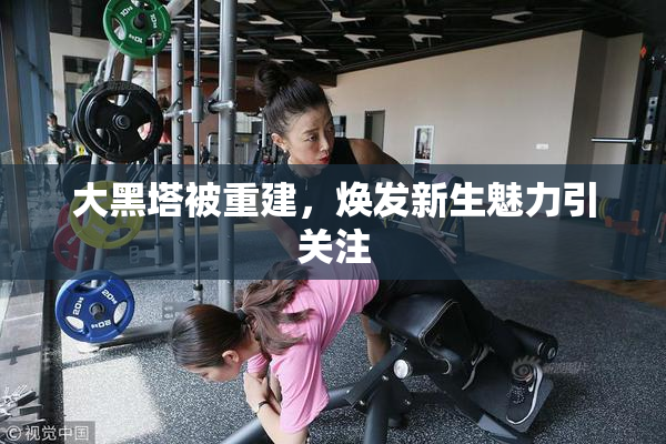 大黑塔被重建，焕发新生魅力引关注