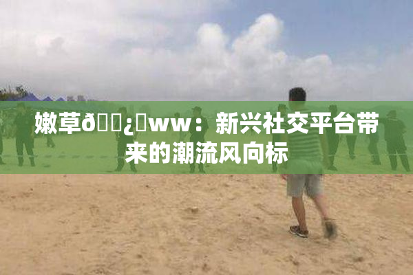 嫩草🌿‌ww：新兴社交平台带来的潮流风向标