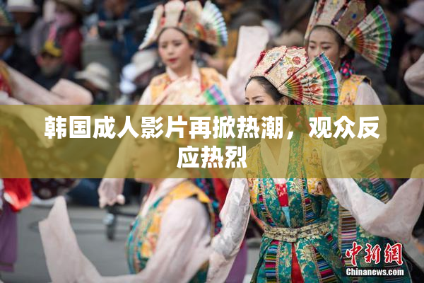 韩国成人影片再掀热潮，观众反应热烈