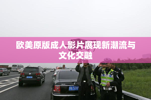 欧美原版成人影片展现新潮流与文化交融