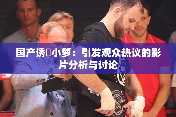 国产诱奷小箩：引发观众热议的影片分析与讨论