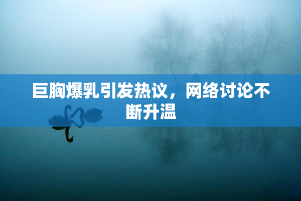 巨胸爆乳引发热议，网络讨论不断升温