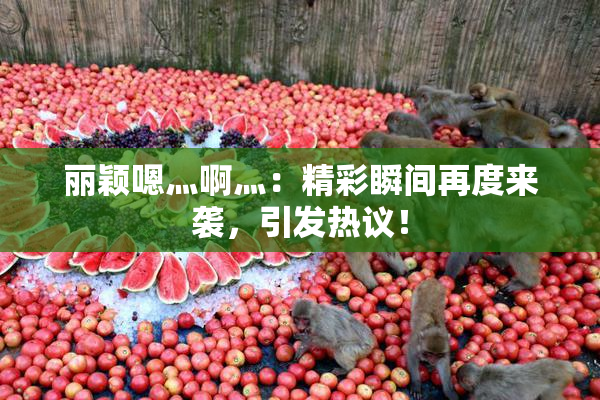 丽颖嗯灬啊灬：精彩瞬间再度来袭，引发热议！