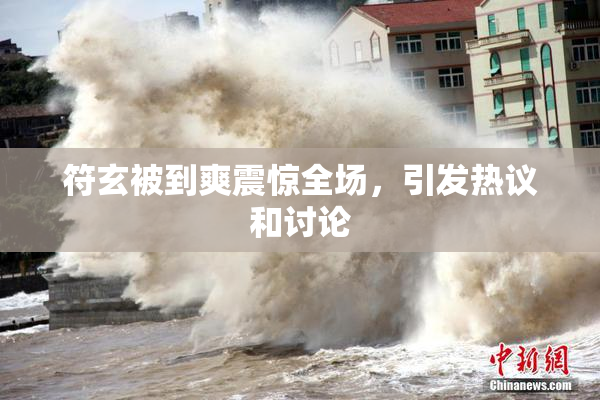 符玄被到爽震惊全场，引发热议和讨论