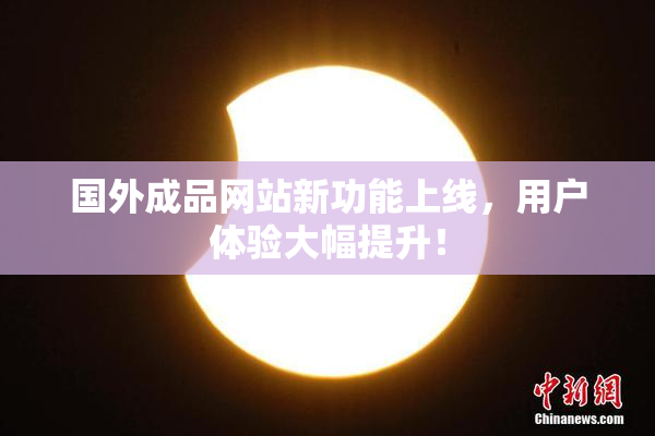 国外成品网站新功能上线，用户体验大幅提升！