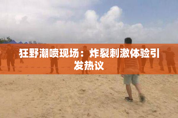 狂野潮喷现场：炸裂刺激体验引发热议