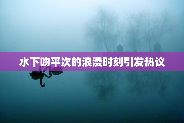 水下吻平次的浪漫时刻引发热议