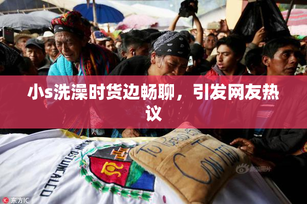 小s洗澡时货边畅聊，引发网友热议