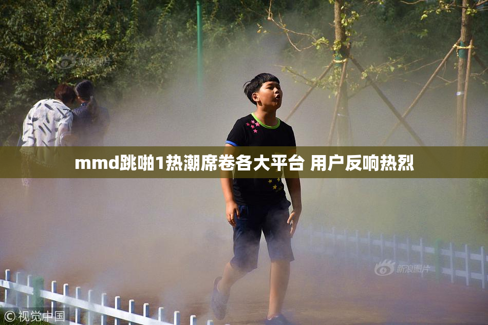 mmd跳啪1热潮席卷各大平台 用户反响热烈