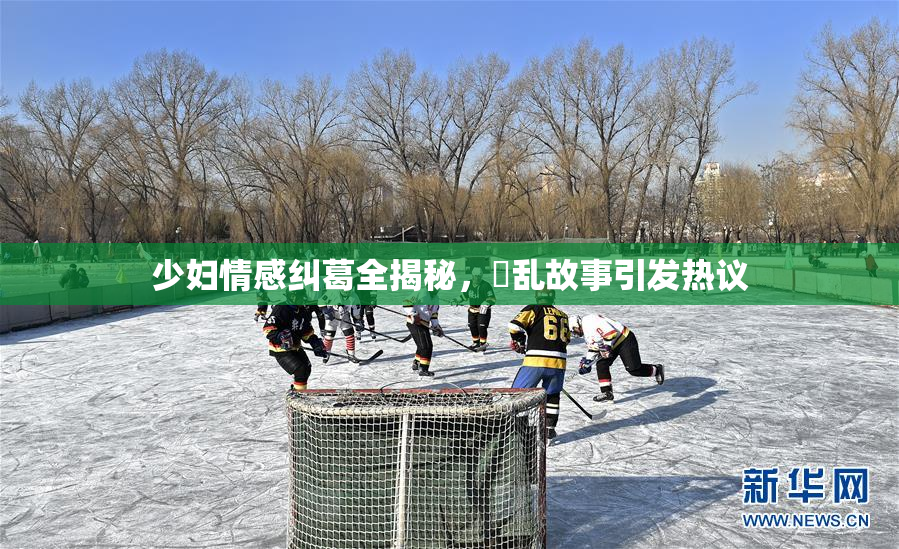 少妇情感纠葛全揭秘，婬乱故事引发热议