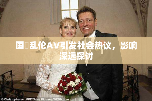 国產乱伦AV引发社会热议，影响深远探讨