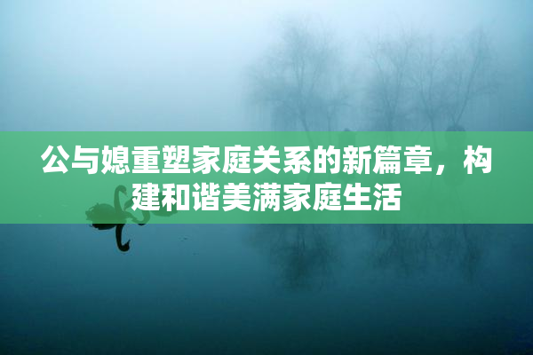 公与媳重塑家庭关系的新篇章，构建和谐美满家庭生活