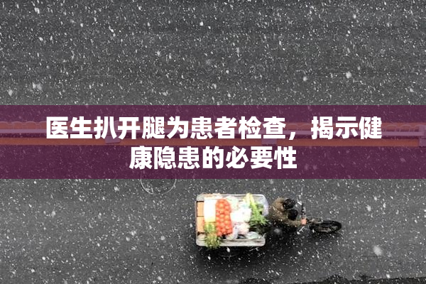 医生扒开腿为患者检查，揭示健康隐患的必要性