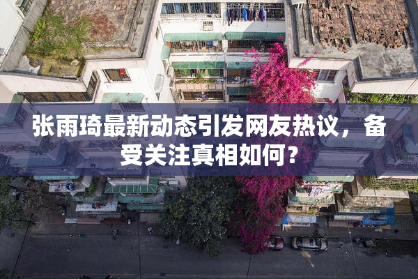 张雨琦最新动态引发网友热议，备受关注真相如何？