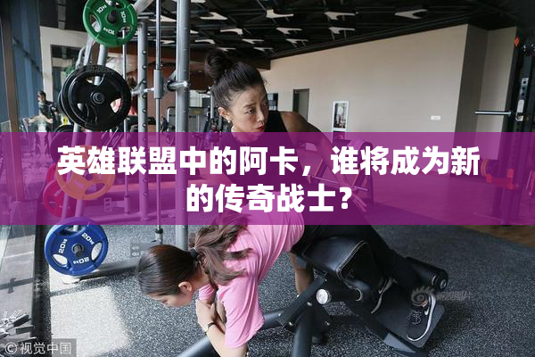 英雄联盟中的阿卡，谁将成为新的传奇战士？