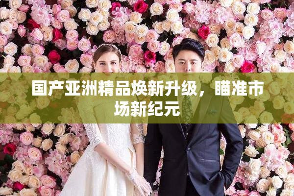 国产亚洲精品焕新升级，瞄准市场新纪元
