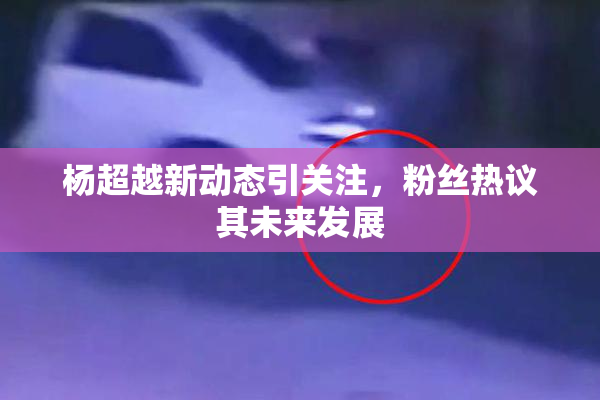 杨超越新动态引关注，粉丝热议其未来发展