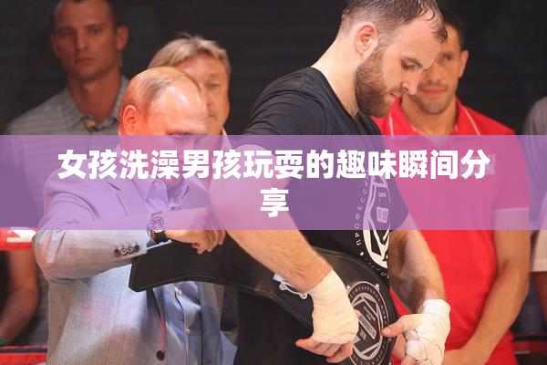 女孩洗澡男孩玩耍的趣味瞬间分享
