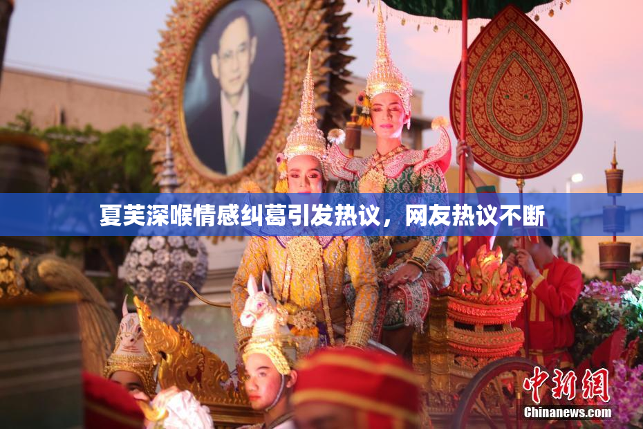 夏芙深喉情感纠葛引发热议，网友热议不断