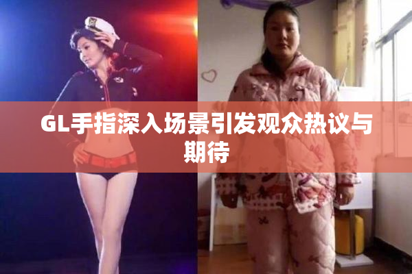 GL手指深入场景引发观众热议与期待