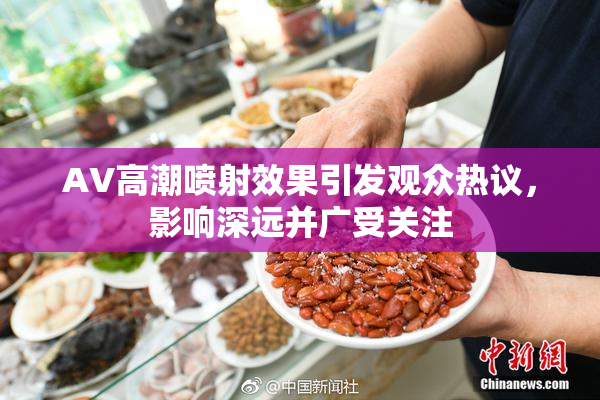 AV高潮喷射效果引发观众热议，影响深远并广受关注