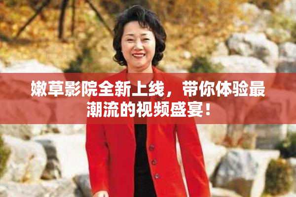 嫩草影院全新上线，带你体验最潮流的视频盛宴！