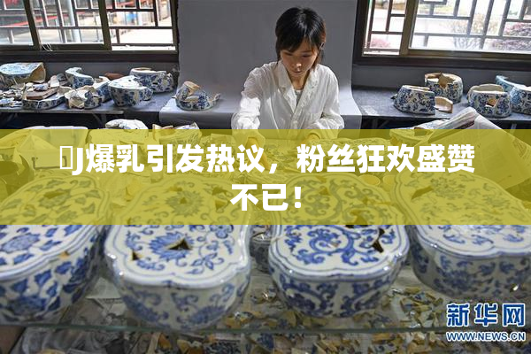 強J爆乳引发热议，粉丝狂欢盛赞不已！